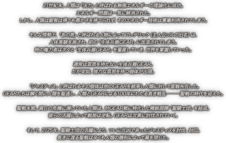 21世紀末。人類は『法力』と呼ばれる無限エネルギーの理論化に成功。エネルギー問題は一気に解消された。しかし、人類は叡智は得ても愚かさを捨てられず、そのエネルギー技術は軍事利用されてしまう。そんな情勢下、「あの男」と呼ばれる人物によってフレデリック（主人公ソルの旧名）は、人体実験を施され、初の「生体兵器GEAR」に改造されてしまう。時の権力者は次々と「生体兵器GEAR」を量産していき、世界を掌握していった。通常は意思を持たない生体兵器GEAR。だが突如、強力な意思を持つ個体が出現。「ジャスティス」と呼ばれるその個体は他のGEARを統率し人類に対して宣戦布告した。GEARたちは瞬く間に人類を駆逐し、人類とGEARによる100年にわたる長き戦乱―聖戦の時代を迎えた。聖戦末期。滅亡の危機に瀕していた人類は、対GEAR戦に特化した精鋭部隊「聖騎士団」を結成。彼らの活躍によって戦局は逆転。GEARは次第に討伐されていく。そして、2175年。聖騎士団の活躍により、ついに元凶であったジャスティスを討伐、封印。長きに渡る聖戦は辛くも人類の勝利によって幕を閉じた。