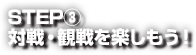 STEP③ 対戦・観戦を楽しもう！