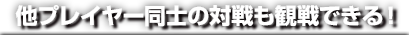 他プレイヤー同士の対戦も観戦できる！