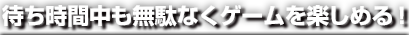 待ち時間中も無駄なくゲームを楽しめる！