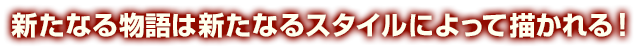 新たなる物語は新たなるスタイルによって描かれる!