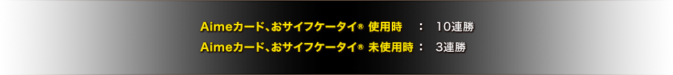 Aimeカード、おサイフケータイ&rec; 使用時：10連勝／Aimeカード、おサイフケータイ&rec; 未使用時：3連勝