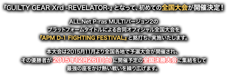 『GUILTY GEAR Xrd -REVELATOR-』となって、初めての全国大会が開催決定！ALL.Net P-ras MULTIバージョン2のプラットフォームタイトルによる合同オフィシャル全国大会を『APM D-1 FIGHTING FESTIVAL』と銘打ち、実施いたします。本大会は2015月11月より全国各地で予選大会が開催され、その優勝者が2015年12月26日（土）に開催予定の全国決勝大会に集結をして最強の座をかけ熱い戦いを繰り広げます。