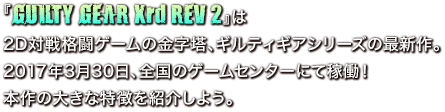 『GUILTY GEAR Xrd REV 2』は2D対戦格闘ゲームの金字塔、ギルティギアシリーズの最新作。2017年3月30日、全国のゲームセンターにて稼働！本作の大きな特徴を紹介しよう。