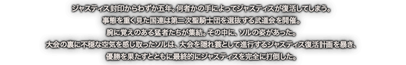 ジャスティス封印からわずか五年。何者かの手によってジャスティスが復活してしまう。事態を重く見た国連は第二次聖騎士団を選抜する武道会を開催。腕に覚えのある猛者たちが集結。その中に、ソルの姿があった。大会の裏に不穏な空気を感じ取ったソルは、大会を隠れ蓑として進行するジャスティス復活計画を暴き、優勝を果たすとともに最終的にジャスティスを完全に打倒した。