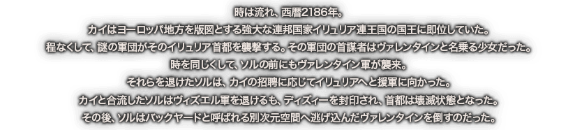 時は流れ、西暦2186年。カイはヨーロッパ地方を版図とする強大な連邦国家イリュリア連王国の国王に即位していた。程なくして、謎の軍団がそのイリュリア首都を襲撃する。その軍団の首謀者はヴァレンタインと名乗る少女だった。時を同じくして、ソルの前にもヴァレンタイン軍が襲来。それらを退けたソルは、カイの招聘に応じてイリュリアへと援軍に向かった。カイと合流したソルはヴィズエル軍を退けるも、ディズィーを封印され、首都は壊滅状態となった。その後、ソルはバックヤードと呼ばれる別次元空間へ逃げ込んだヴァレンタインを倒すのだった。