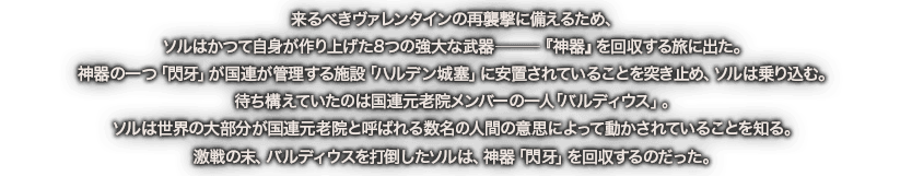 来るべきヴァレンタインの再襲撃に備えるため、ソルはかつて自身が作り上げた8つの強大な武器―『神器』を回収する旅に出た。神器の一つ「閃牙」が国連が管理する施設「ハルデン城塞」に安置されていることを突き止め、ソルは乗り込む。待ち構えていたのは国連元老院メンバーの一人「バルディウス」。ソルは世界の大部分が国連元老院と呼ばれる数名の人間の意思によって動かされているを知る。激戦の末、バルディウスを打倒したソルは、神器「閃牙」を回収するのだった。