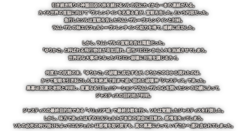 引き続き残りの神器回収の旅を続けるソルの元にカイから一本の連絡が入る。カイら世界の首脳に向けて「ヴァレンタインを名乗る者が、宣戦布告した」という内容だった。急行したソルは宣戦布告したラムレザル＝ヴァレンタインと対峙。ラムレザルの妹エルフェルト＝ヴァレンタインの助力を得て、捕縛に成功した。しかし、ラムレザルの宣戦布告は陽動だった。「ゆりかご」と呼ばれる飛行物体が突如現れ、都市バビロンから人々を消滅させてしまう。世界的な大事件となったバビロン崩壊に対策を講じるカイ。何度かの抗戦の末、「ゆりかご」の破壊に成功するが、ゆりかごの中から現れたのは、かつて聖戦を引き起こし人類を絶滅寸前まで追い詰めた破壊神「ジャスティス」であった。黒幕は国連元老院と判明し、度重なるコミュニケーションでラムレザルの心を開いたシンの功績によって、ジャスティスの目的地が判明。ジャスティスの最終目的地である「イリュリア城」で最終決戦を行い、ソルは覚醒したジャスティスを打倒した。しかし、味方であったはずのエルフェルトが本来の使命に目覚め、感情を失ってしまう。ソルの必死の呼び掛けによってエルフェルトは感情を取り戻すも、真の黒幕によって、いずこかへ連れ去られてしまった。