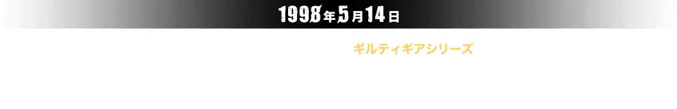 1998年5月14日。PlayStation®で産声を上げたギルティギアシリーズ。圧倒的な描き込みと独自の世界観、個性的なキャラクターたち。洗練されたゲームシステムから生み出される高い競技性。爽快感・スピード感。それらは多くのファンを魅了し、コンボ系2D対戦格闘ゲームの雄としてその地位を築き始める。