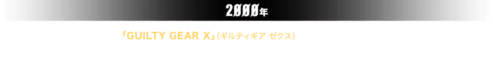 2000年。「GUILTY GEAR X」（ギルティギア ゼクス）がアーケードに登場。以降、業務用・家庭用にタイトルを送り出し、さらに多くのファンを獲得。様々な大会が開催され、名勝負が生まれた。