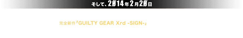 そして、2014年2月20日。これまでの2D作画のテイストを踏襲した3Dへと進化した完全新作「GUILTY GEAR Xrd -SIGN-」がアーケードで稼働。システム面ではシリーズの代名詞であった「ロマンキャンセル」を拡張・進化させ、シンプルかつ奥深いゲーム性を実現。また、日本のリミテッド・アニメーションを3Dで再現したグラフィックスは対戦シーンを華やかに彩る。