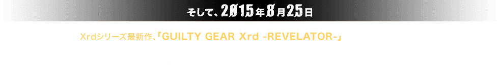 そして、2015年8月25日。Xrdシリーズ最新作、「GUILTY GEAR Xrd -REVELATOR-」がアーケードで稼働！Xrd -SIGN- からさらに洗練されたゲームシステムと3Dグラフィックス、そして「ジョニー」「ジャック・オー」「蔵土縁紗夢」の参戦で総勢20キャラクターとなった本作。新たな激闘の幕が開ける。