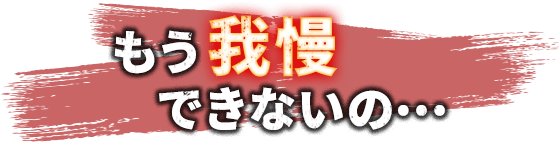 もう我慢できないの･･･