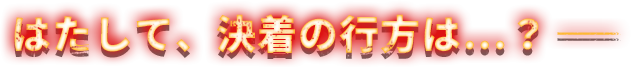 はたして、決着の行方は...？ー