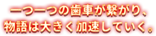 一つ一つの歯車が繋がり、物語は大きく加速していく。