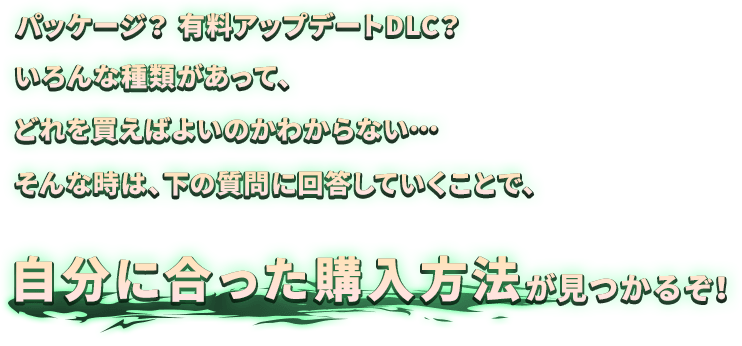 パッケージ？有料アップデートDLC？いろんな種類があって、どれを買えばよいのかわからない…そんな時は、下の質問に回答していくことで、自分に合った購入方法が見つかるぞ！